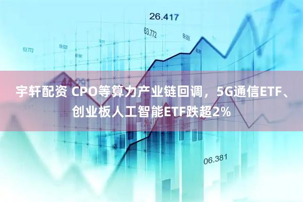 宇轩配资 CPO等算力产业链回调，5G通信ETF、创业板人工智能ETF跌超2%