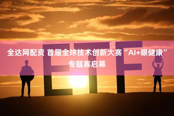 全达网配资 首届全球技术创新大赛“AI+眼健康”专题赛启幕