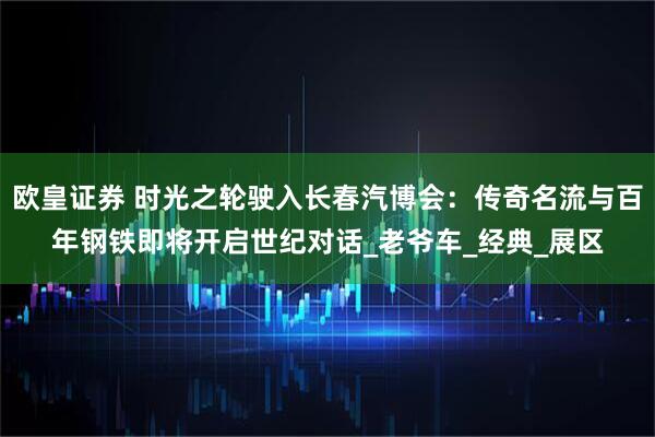 欧皇证券 时光之轮驶入长春汽博会：传奇名流与百年钢铁即将开启世纪对话_老爷车_经典_展区