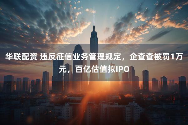 华联配资 违反征信业务管理规定，企查查被罚1万元，百亿估值拟IPO