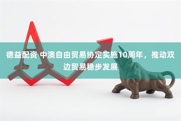 德益配资 中澳自由贸易协定实施10周年，推动双边贸易稳步发展