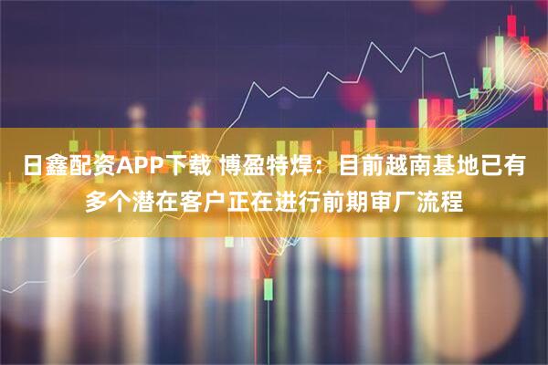 日鑫配资APP下载 博盈特焊：目前越南基地已有多个潜在客户正在进行前期审厂流程