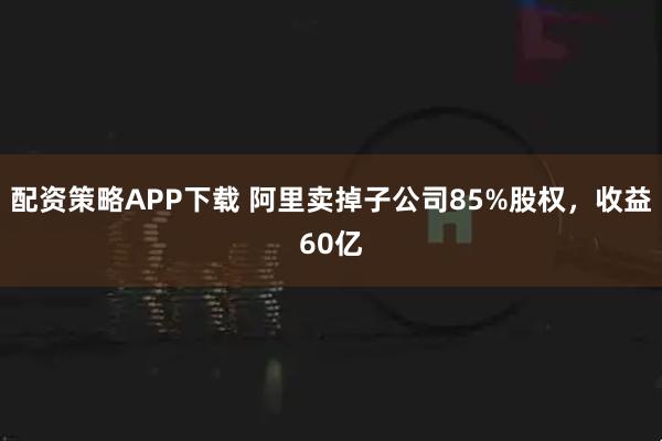 配资策略APP下载 阿里卖掉子公司85%股权，收益60亿