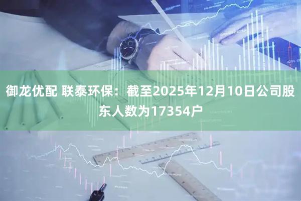 御龙优配 联泰环保：截至2025年12月10日公司股东人数为17354户