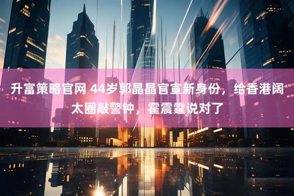 升富策略官网 44岁郭晶晶官宣新身份，给香港阔太圈敲警钟，霍震霆说对了