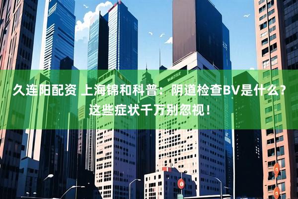 久连阳配资 上海锦和科普：阴道检查BV是什么？这些症状千万别忽视！