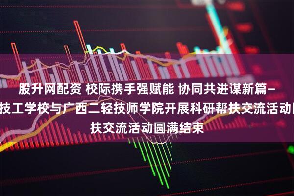 股升网配资 校际携手强赋能 协同共进谋新篇——来宾市技工学校与广西二轻技师学院开展科研帮扶交流活动圆满结束